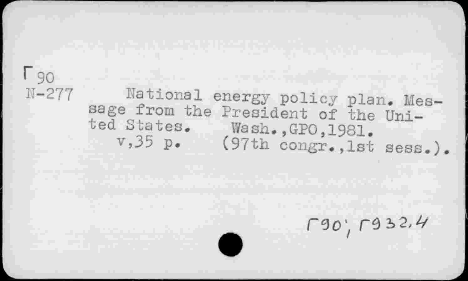 ﻿r 90
r-277 National energy policy plan. Message from the President of the United States.	Wash.,GPO,1981.
v,35 p. (97th congr.,lst sess.).
roo‘ re